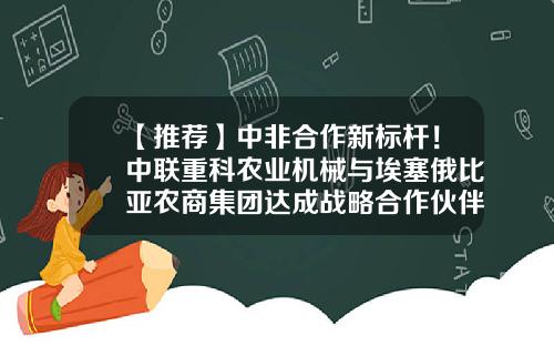 【推荐】中非合作新标杆！中联重科农业机械与埃塞俄比亚农商集团达成战略合作伙伴-埃塞俄比亚中国公司