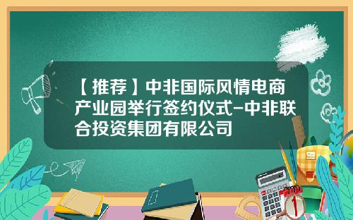 【推荐】中非国际风情电商产业园举行签约仪式-中非联合投资集团有限公司