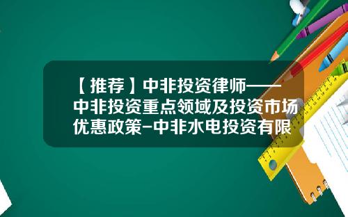 【推荐】中非投资律师——中非投资重点领域及投资市场优惠政策-中非水电投资有限公司