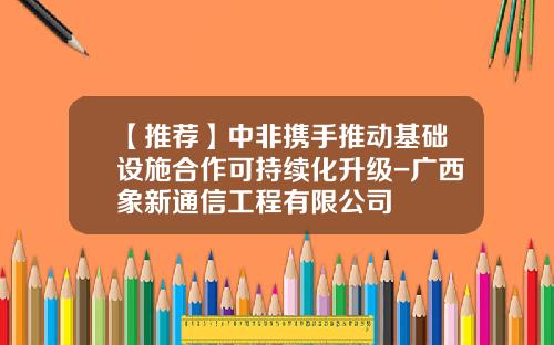 【推荐】中非携手推动基础设施合作可持续化升级-广西象新通信工程有限公司