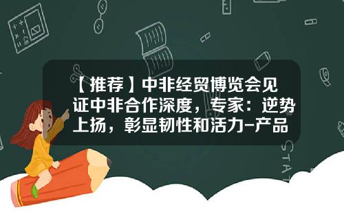 【推荐】中非经贸博览会见证中非合作深度，专家：逆势上扬，彰显韧性和活力-产品市场需求最大的上市公司