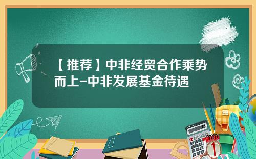 【推荐】中非经贸合作乘势而上-中非发展基金待遇