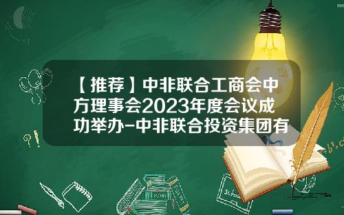 【推荐】中非联合工商会中方理事会2023年度会议成功举办-中非联合投资集团有限公司