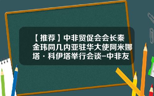 【推荐】中非贸促会会长秦金玮同几内亚驻华大使阿米娜塔·科伊塔举行会谈-中非友好经贸公司