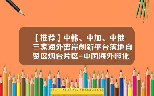 【推荐】中韩、中加、中俄三家海外离岸创新平台落地自贸区烟台片区-中国海外孵化器有多少个