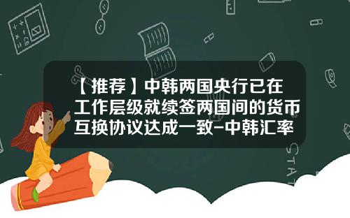 【推荐】中韩两国央行已在工作层级就续签两国间的货币互换协议达成一致-中韩汇率是多少