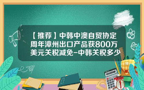 【推荐】中韩中澳自贸协定周年漳州出口产品获800万美元关税减免-中韩关税多少