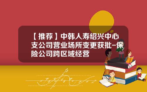 【推荐】中韩人寿绍兴中心支公司营业场所变更获批-保险公司跨区域经营
