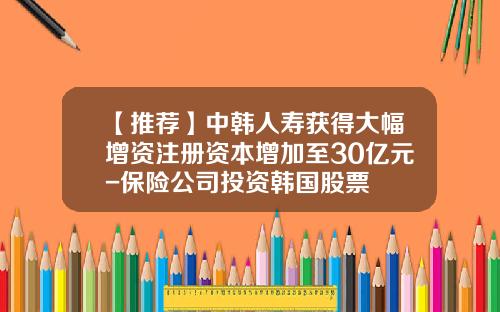 【推荐】中韩人寿获得大幅增资注册资本增加至30亿元-保险公司投资韩国股票