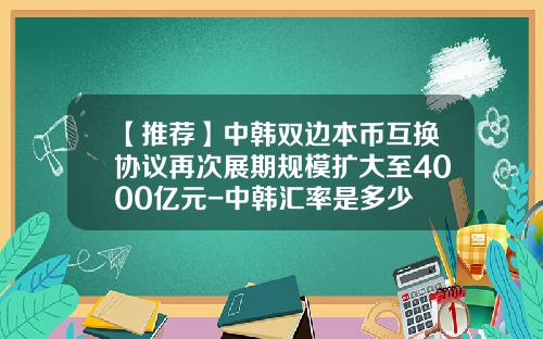 【推荐】中韩双边本币互换协议再次展期规模扩大至4000亿元-中韩汇率是多少