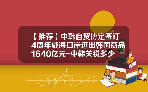 【推荐】中韩自贸协定签订4周年威海口岸进出韩国商品1640亿元-中韩关税多少