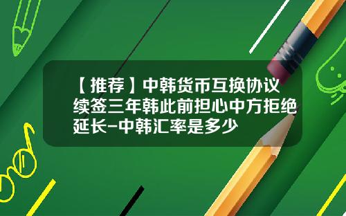 【推荐】中韩货币互换协议续签三年韩此前担心中方拒绝延长-中韩汇率是多少