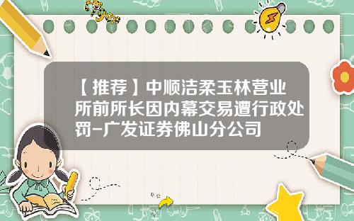 【推荐】中顺洁柔玉林营业所前所长因内幕交易遭行政处罚-广发证券佛山分公司