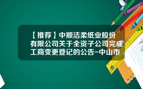 【推荐】中顺洁柔纸业股份有限公司关于全资子公司完成工商变更登记的公告-中山市中顺商贸有限公司地址