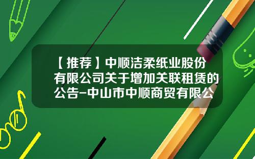 【推荐】中顺洁柔纸业股份有限公司关于增加关联租赁的公告-中山市中顺商贸有限公司地址