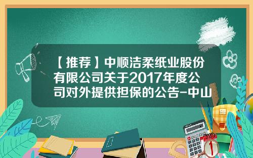 【推荐】中顺洁柔纸业股份有限公司关于2017年度公司对外提供担保的公告-中山市中顺商贸有限公司地址