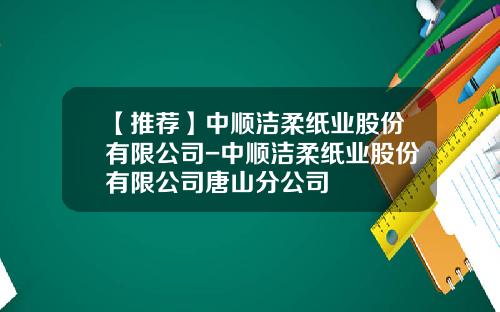 【推荐】中顺洁柔纸业股份有限公司-中顺洁柔纸业股份有限公司唐山分公司