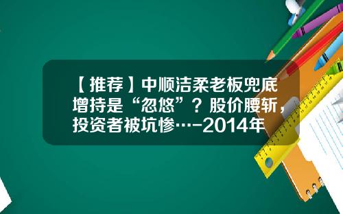 【推荐】中顺洁柔老板兜底增持是“忽悠”？股价腰斩，投资者被坑惨…-2014年8月11上市公司增持