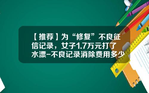 【推荐】为“修复”不良征信记录，女子1.7万元打了水漂-不良记录消除费用多少