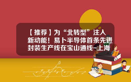 【推荐】为“北转型”注入新动能！易卜半导体首条先进封装生产线在宝山通线-上海先进半导体有限公司