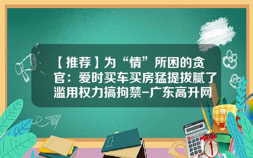 【推荐】为“情”所困的贪官：爱时买车买房猛提拔腻了滥用权力搞拘禁-广东高升网络科技有限公司