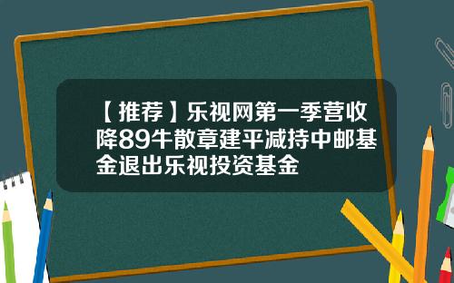 【推荐】乐视网第一季营收降89牛散章建平减持中邮基金退出乐视投资基金