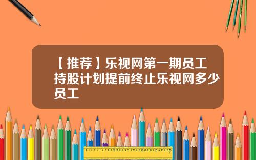 【推荐】乐视网第一期员工持股计划提前终止乐视网多少员工