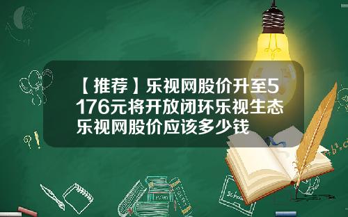 【推荐】乐视网股价升至5176元将开放闭环乐视生态乐视网股价应该多少钱