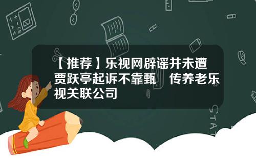 【推荐】乐视网辟谣并未遭贾跃亭起诉不靠甄嬛传养老乐视关联公司
