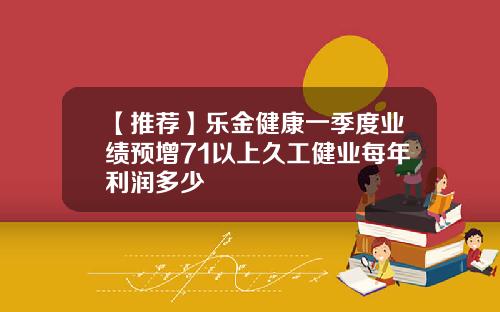 【推荐】乐金健康一季度业绩预增71以上久工健业每年利润多少