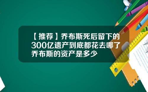 【推荐】乔布斯死后留下的300亿遗产到底都花去哪了乔布斯的资产是多少