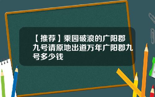 【推荐】乘园破浪的广阳郡九号请原地出道万年广阳郡九号多少钱