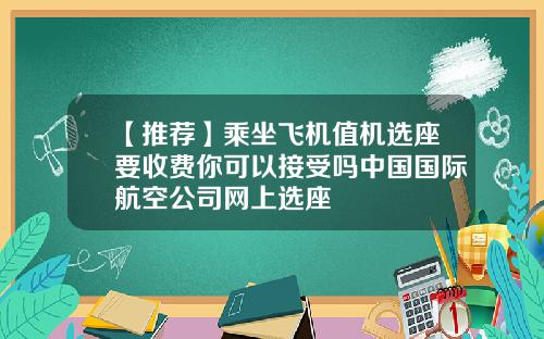 【推荐】乘坐飞机值机选座要收费你可以接受吗中国国际航空公司网上选座