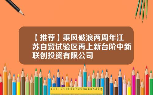 【推荐】乘风破浪两周年江苏自贸试验区再上新台阶中新联创投资有限公司