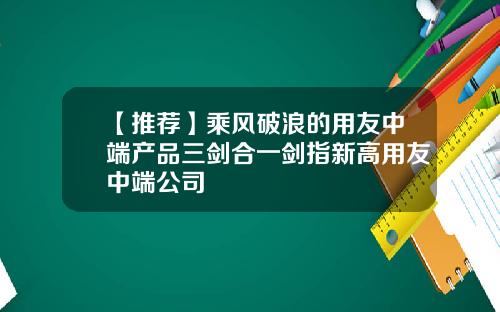 【推荐】乘风破浪的用友中端产品三剑合一剑指新高用友中端公司