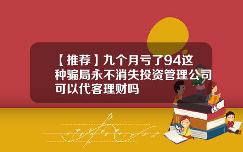 【推荐】九个月亏了94这种骗局永不消失投资管理公司可以代客理财吗
