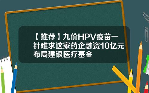 【推荐】九价HPV疫苗一针难求这家药企融资10亿元布局建银医疗基金