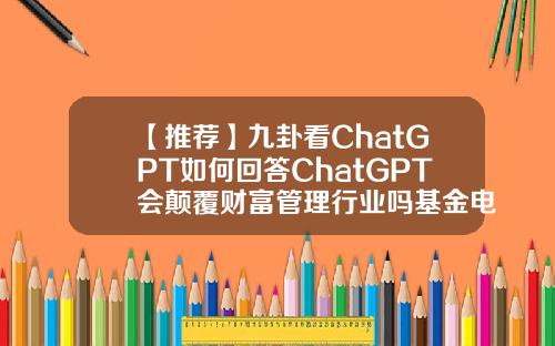 【推荐】九卦看ChatGPT如何回答ChatGPT会颠覆财富管理行业吗基金电话话术