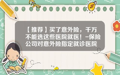 【推荐】买了意外险，千万不能选这些医院就医！-保险公司对意外险指定就诊医院