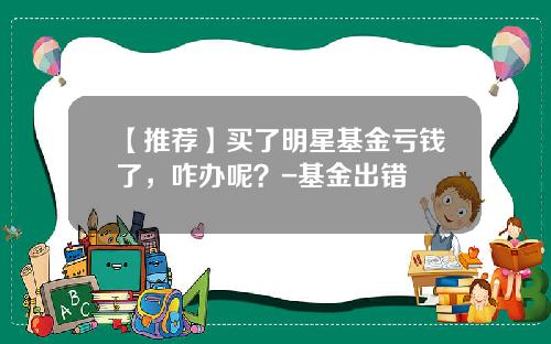 【推荐】买了明星基金亏钱了，咋办呢？-基金出错