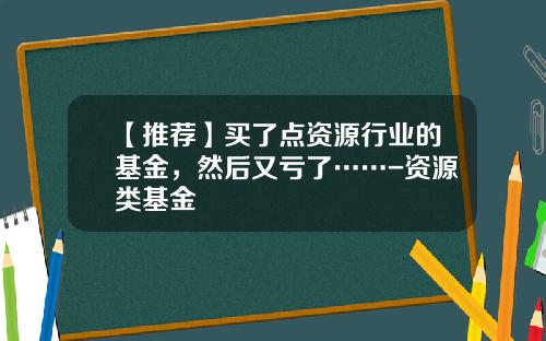 【推荐】买了点资源行业的基金，然后又亏了……-资源类基金
