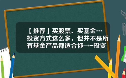 【推荐】买股票、买基金…投资方式这么多，但并不是所有基金产品都适合你→-投资基金产品