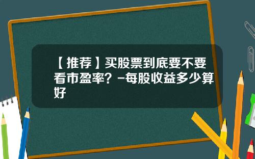 【推荐】买股票到底要不要看市盈率？-每股收益多少算好