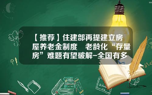 【推荐】住建部再提建立房屋养老金制度 老龄化“存量房”难题有望破解-全国有多少养老地产
