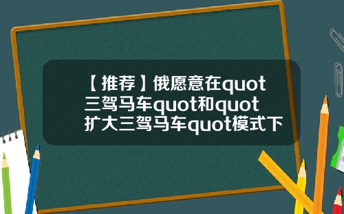 【推荐】俄愿意在quot三驾马车quot和quot扩大三驾马车quot模式下就阿富汗问题进行沟通