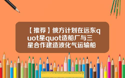 【推荐】俄方计划在远东quot星quot造船厂与三星合作建造液化气运输船