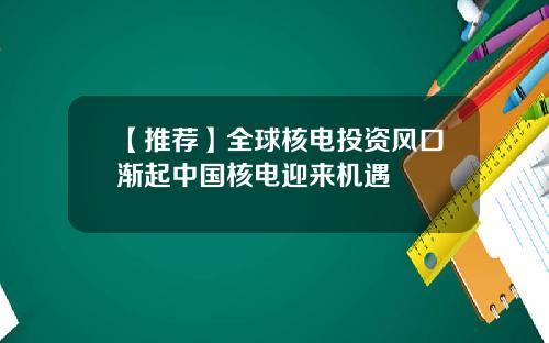 【推荐】全球核电投资风口渐起中国核电迎来机遇