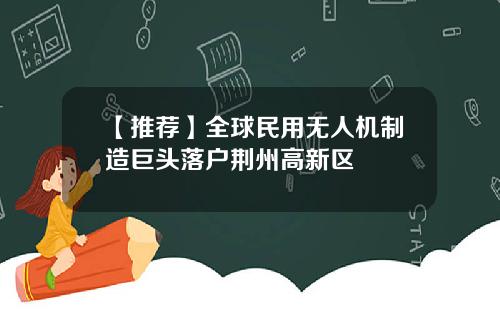 【推荐】全球民用无人机制造巨头落户荆州高新区