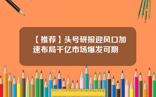 【推荐】头号研报迎风口加速布局千亿市场爆发可期