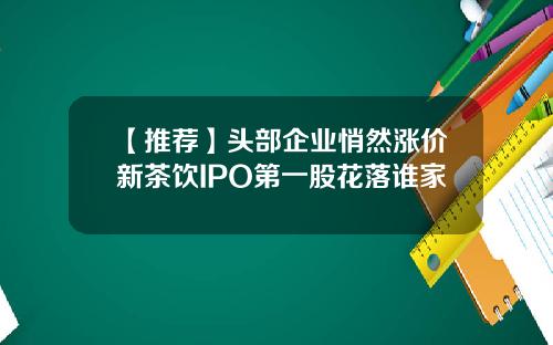 【推荐】头部企业悄然涨价新茶饮IPO第一股花落谁家